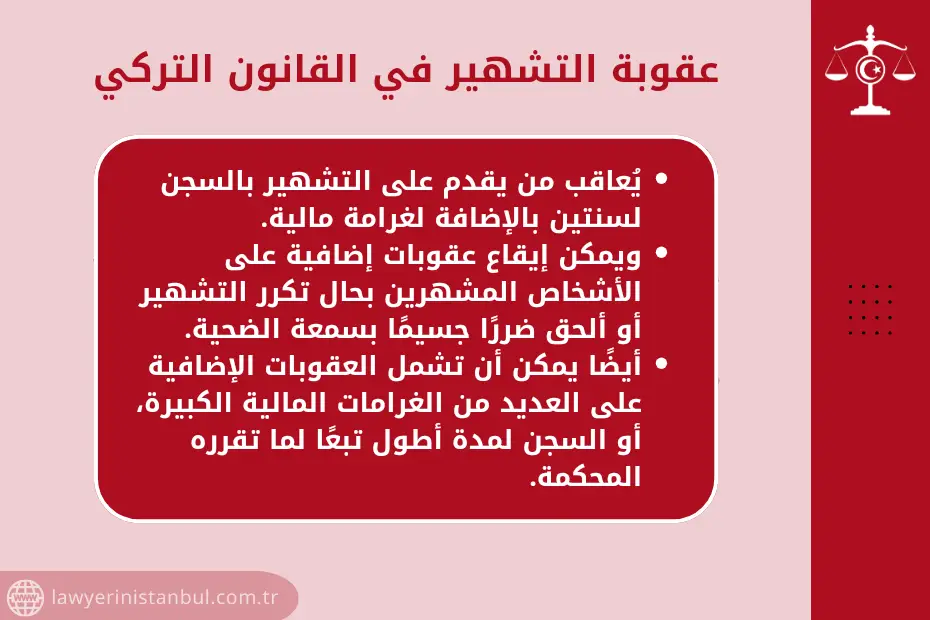 عقوبة التشهير بالقانون التركي: يُعاقب من يقدم على التشهير بالسجن لسنتين بالإضافة لغرامة مالية. ويمكن إيقاع عقوبات إضافية على الأشخاص المشهرين بحال تكرر التشهير أو ألحق ضررًا جسيمًا بسمعة الضحية. أيضًا يمكن أن تشمل العقوبات الإضافية على العديد من الغرامات المالية الكبيرة، أو السجن لمدة أطول تبعًا لما تقرره المحكمة.